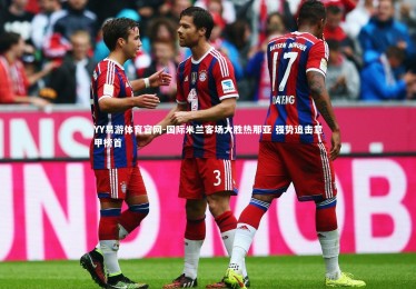 YY易游体育官网-国际米兰客场大胜热那亚 强势追击意甲榜首