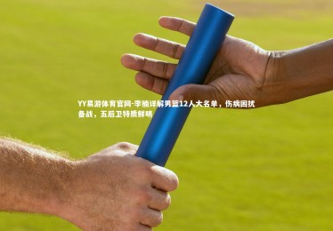 YY易游体育官网-李楠详解男篮12人大名单，伤病困扰备战，五后卫特质鲜明