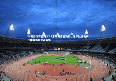 YY易游体育官网-CBA常规赛末轮决战，辽宁队冲击前三排名形势全面解析