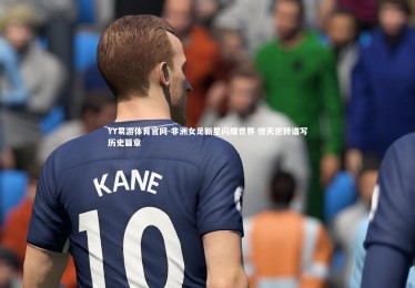 YY易游体育官网-非洲女足新星闪耀世界 惊天逆转谱写历史篇章