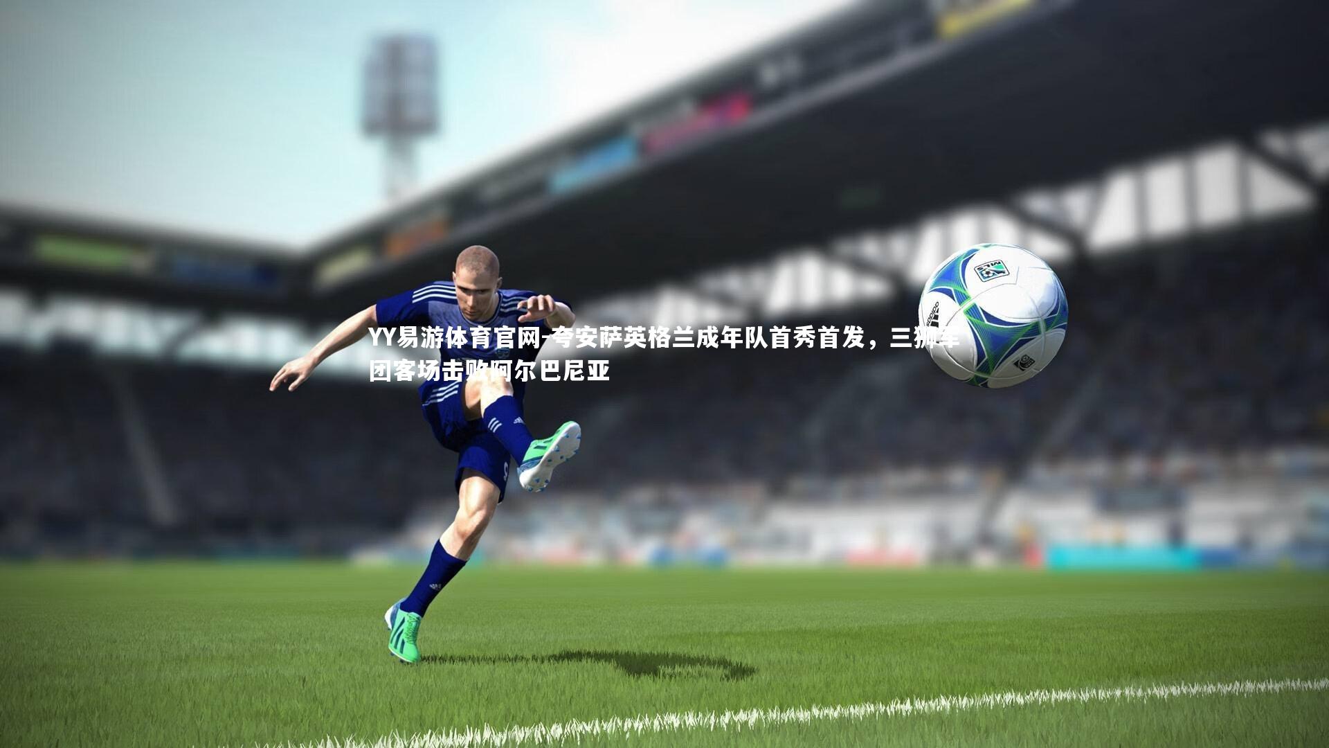 夸安萨英格兰成年队首秀首发，三狮军团客场击败阿尔巴尼亚